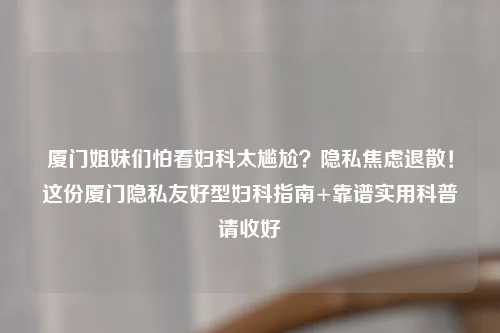 厦门姐妹们怕看妇科太尴尬？隐私焦虑退散！这份厦门隐私友好型妇科指南+靠谱实用科普请收好