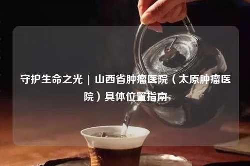 守护生命之光 | 山西省肿瘤医院（太原肿瘤医院）具     置指南