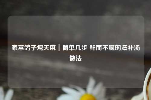 家常鸽子炖天麻｜简单几步 鲜而不腻的滋补汤做法