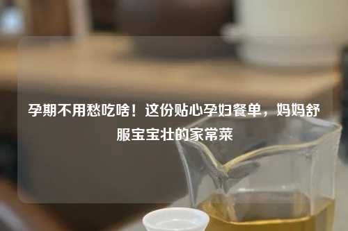 孕期不用愁吃啥!这份贴心孕妇餐单,妈妈舒服宝宝壮的家常菜