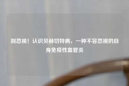 别忽视！认识贝赫切特病，一种不容忽视的自身免疫性血管炎