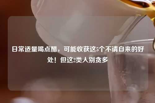 日常适量喝点醋，可能收获这5个不请自来的好处！但这2类人别贪多