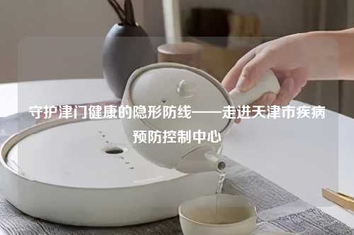 守护津门健康的隐形防线——走进天津市疾病预防控制中心