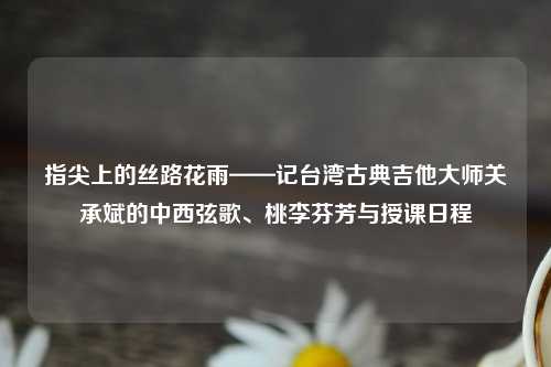 指尖上的丝路花雨——记台湾古典吉他大师关承斌的中西弦歌、桃李芬芳与授课日程