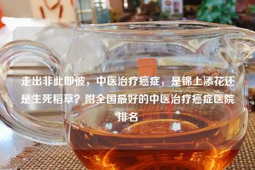 走出非此即彼，中医治疗癌症，是锦上添花还是生死稻草？附全国更好的中医治疗癌症医院排名