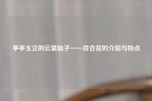 亭亭玉立的云裳仙子——百合花的介绍与特点