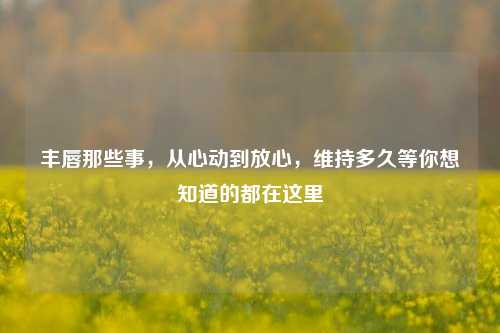 丰唇那些事，从心动到放心，维持多久等你想知道的都在这里