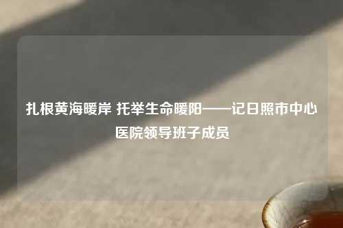 扎根黄海暖岸 托举生命暖阳——记日照市中心医院领导班子成员