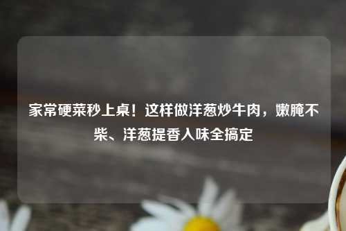 家常硬菜秒上桌！这样做洋葱炒牛肉，嫩腌不柴、洋葱提香入味全搞定
