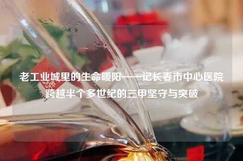 老工业城里的生命暖阳——记长春市中心医院跨越半个多世纪的三甲坚守与突破
