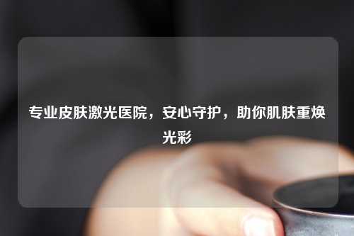 专业皮肤激光医院,安心守护,助你肌肤重焕光彩