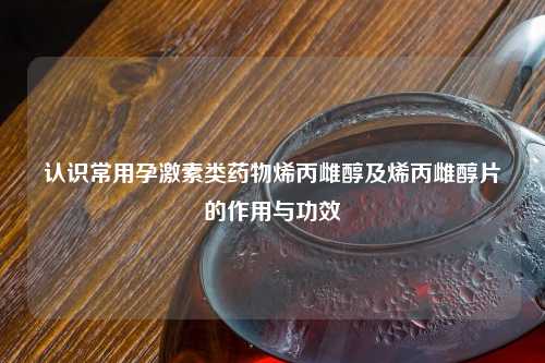 认识常用孕激素类药物烯丙雌醇及烯丙雌醇片的作用与功效