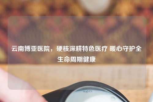 云南博亚医院，硬核深耕特色医疗 暖心守护全生命周期健康