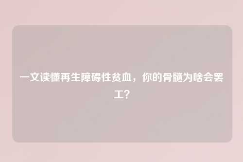 一文读懂再生障碍性贫血，你的骨髓为啥会     ？