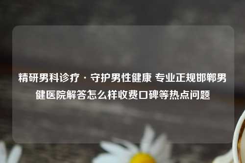 精研男科诊疗·守护男性健康 专业正规邯郸男健医院解答怎么样收费口碑等热点问题