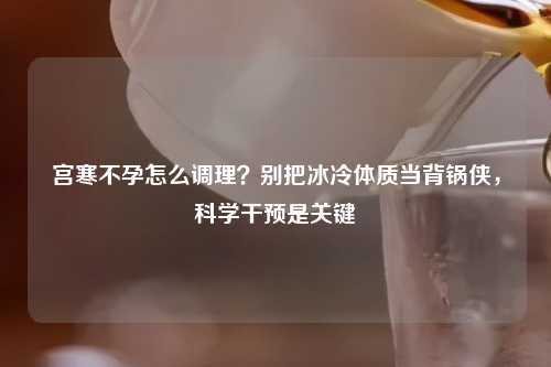 宫寒不孕怎么调理？别把冰冷体质当背锅侠，科学干预是关键