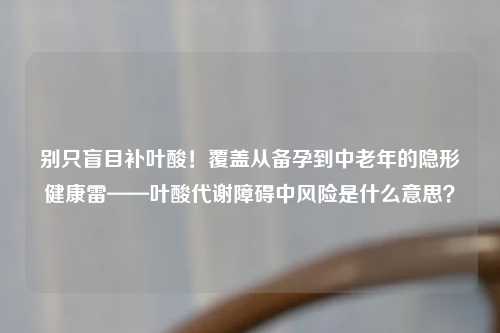别只盲目补叶酸！覆盖从备孕到中老年的隐形健康雷——叶酸代谢障碍中风险是什么意思？