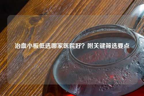 治血小板低选哪家医院好？附关键筛选要点