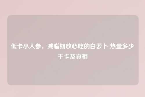 低卡小人参，减脂期放心吃的白萝卜 热量多少千卡及真相