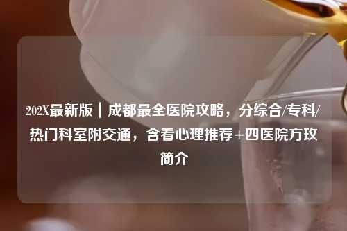 202X最新版|成都最全医院攻略,分综合/专科/热门科室附交通,含看心理推荐+四医院方玫简介
