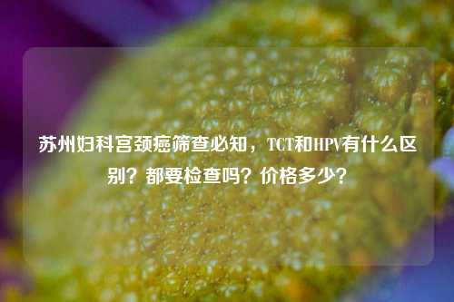 苏州妇科宫颈癌筛查必知，TCT和HPV有什么区别？都要检查吗？价格多少？