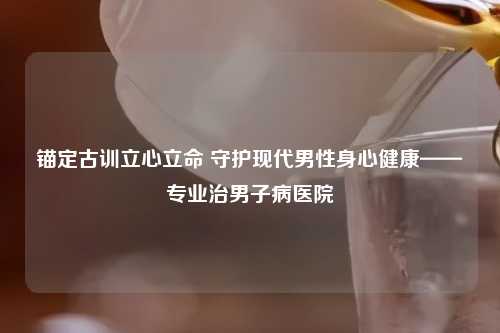 锚定古训立心立命 守护现代男性身心健康——专业治男子病医院
