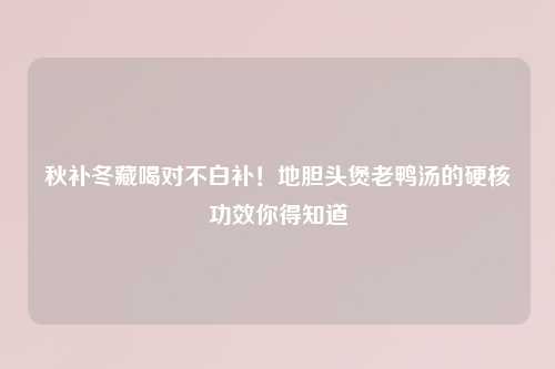 秋补冬藏喝对不白补！地胆头煲老鸭汤的硬核功效你得知道