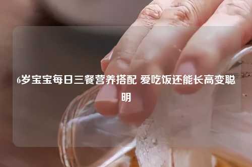 6岁宝宝每日三餐营养搭配 爱吃饭还能长高变聪明