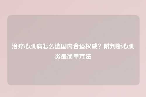 治疗心肌病怎么选国内合适权威?附判断心肌炎最简单