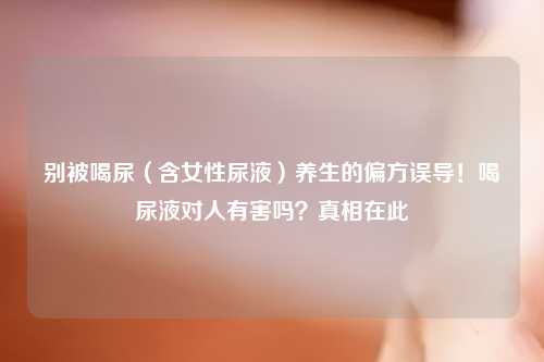 别被喝尿（含女性尿液）养生的偏方误导！喝尿液对人有害吗？真相在此