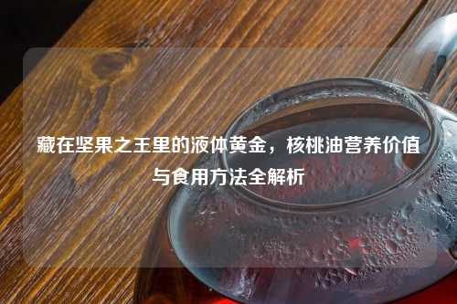 藏在坚果之王里的液体黄金，核桃油营养价值与食用     全解析