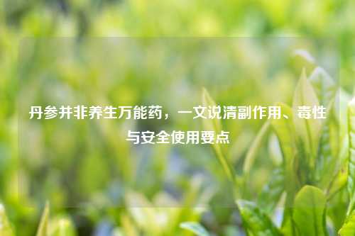 丹参并非养生万能药,一文说清副作用、毒性与安全使用要点