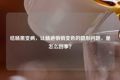 结肠黑变病，让肠道悄悄变色的隐形问题，是怎么回事？
