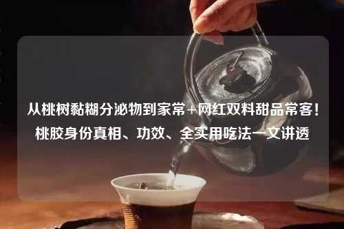 从桃树黏糊分泌物到家常+网红双料甜品常客！桃胶身份真相、功效、全实用吃法一文讲透