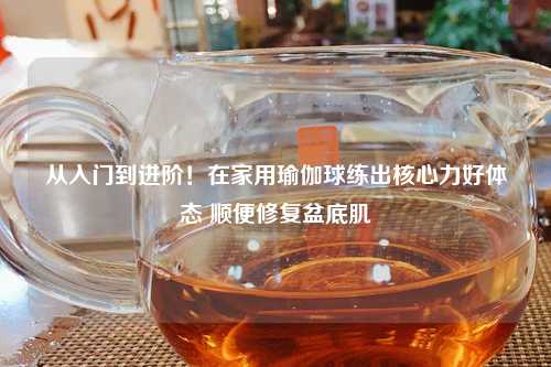 从入门到进阶！在家用瑜伽球练出核心力好体态 顺便修复盆底肌