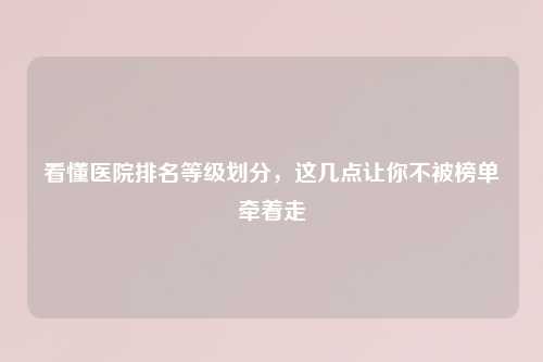 看懂医院排名等级划分，这几点让你不被榜单牵着走