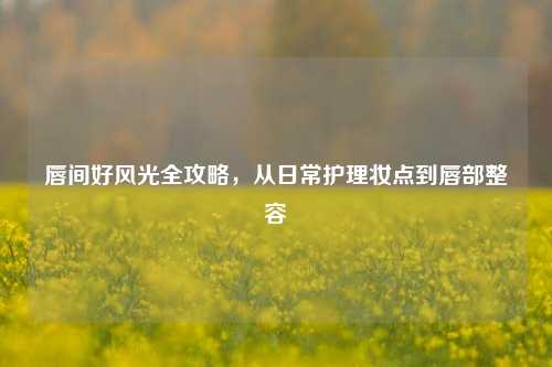 唇间好风光全攻略，从日常护理妆点到唇部整容