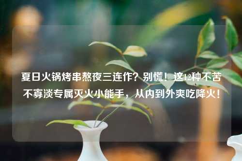 夏日火锅烤串熬夜三连作？别慌！这12种不苦不寡淡专属灭火小能手，从内到外爽吃降火！