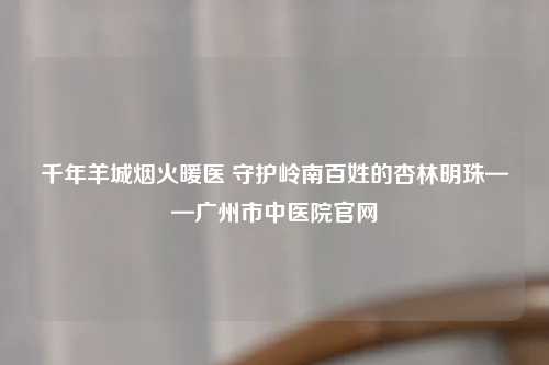千年羊城烟火暖医 守护岭南百姓的杏林明珠——广州市中医院官网