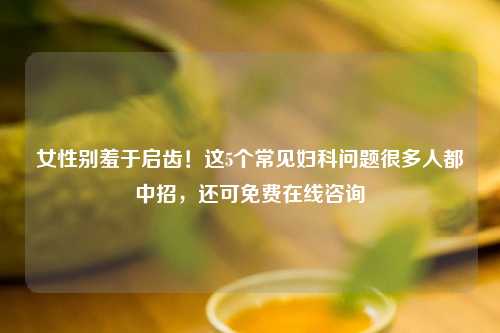 女性别羞于启齿！这5个常见妇科问题很多人都中招，还可免费在线咨询