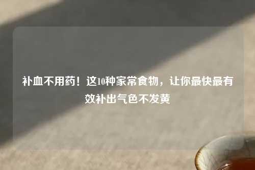 补血不用药！这10种家常食物，让你最快最有效补出气色不发黄