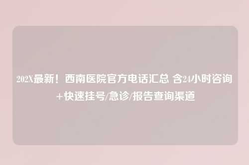 202X最新！西南医院官方     汇总 含24小时咨询+快速挂号/急诊/报告查询渠道