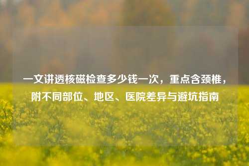 一文讲透核磁检查多少钱一次，重点含颈椎，附不同部位、地区、医院差异与避坑指南
