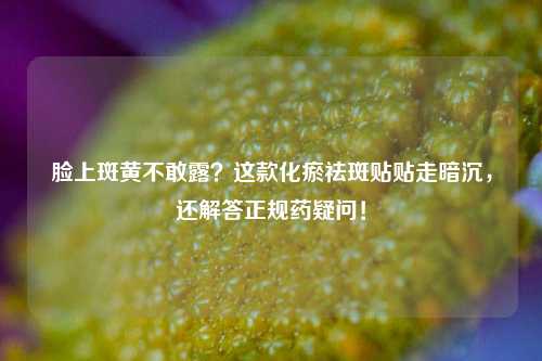 脸上斑黄不敢露？这款化瘀祛斑贴贴走暗沉，还解答正规药疑问！