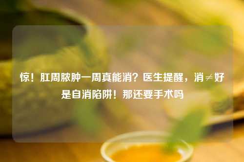 惊！肛周脓肿一周真能消？医生提醒，消≠好是自消陷阱！那还要手术吗