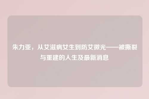 朱力亚,从艾滋病女生到防艾微光——被撕裂与重建的人生及最新消息