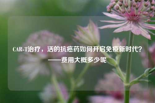 CAR-T治疗，活的抗癌药如何开启免疫新时代？——费用大概多少呢