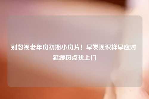 别忽视老年斑初期小斑片！早发现识样早应对 延缓斑点找上门