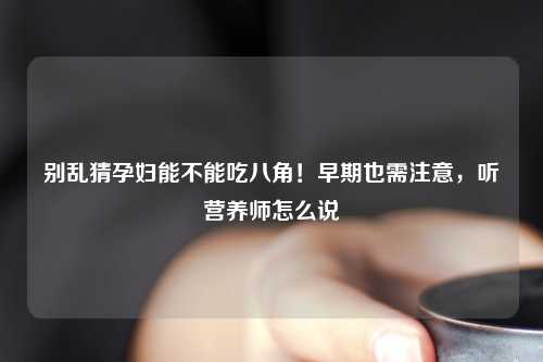 别乱猜孕妇能不能吃八角！早期也需注意，听营养师怎么说