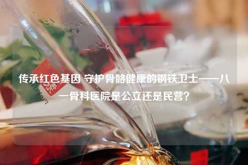 传承红色基因 守护骨骼健康的钢铁卫士——八一骨科医院是公立还是民营？